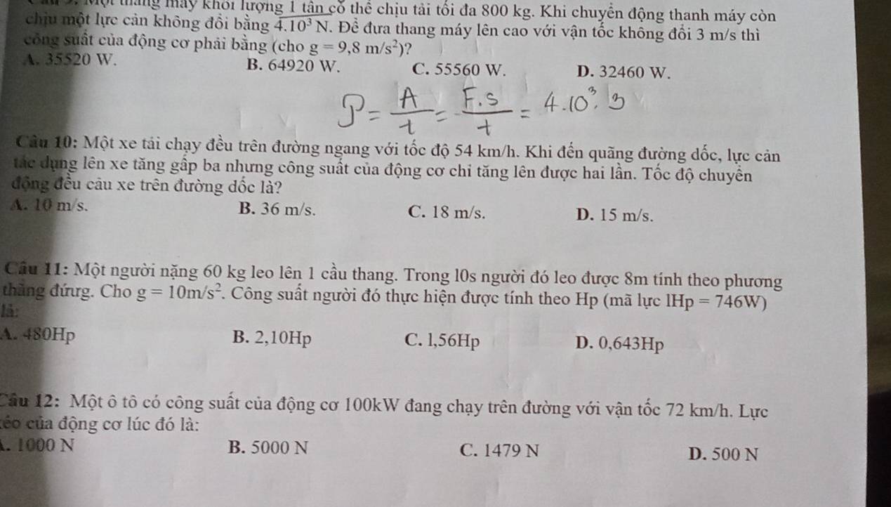 Một tháng máy khối lượng 1 tân cổ thể chịu tải tối đa 800 kg. Khi chuyển động thanh máy còn
chịu một lực cản không đổi bằng 4.10^3N T. Để đưa thang máy lên cao với vận tốc không đổi 3 m/s thì
công suất của động cơ phải bằng (cho g=9,8m/s^2) ?
A. 35520 W. B. 64920 W. C. 55560 W. D. 32460 W.
Câu 10: Một xe tái chạy đều trên đường ngang với tốc độ 54 km/h. Khi đến quãng đường dốc, lực cản
tắc dụng lên xe tăng gấp ba nhưng công suất của động cơ chi tăng lên được hai lần. Tốc độ chuyền
động đều câu xe trên đường dốc là?
A. 10 m/s. B. 36 m/s. C. 18 m/s. D. 15 m/s.
Cầu 11: Một người nặng 60 kg leo lên 1 cầu thang. Trong l0s người đó leo được 8m tính theo phương
thủng đứg. Cho g=10m/s^2. Công suất người đó thực hiện được tính theo Hp (mã lực IHp=746W)
1å:
A. 480Hp B. 2,10Hp C. l,56Hp D. 0,643Hp
Cầu 12: Một ô tô có công suất của động cơ 100kW đang chạy trên đường với vận tốc 72 km/h. Lực
céo của động cơ lúc đó là:
. 1000 N B. 5000 N C. 1479 N D. 500 N