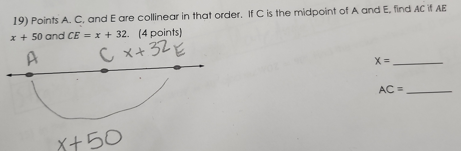 Points A. C, and E are collinear in that order. If C is the midpoint of A and E, find AC if AE
x+50 and CE=x+32. (4 points)
X= _ 
_ AC=