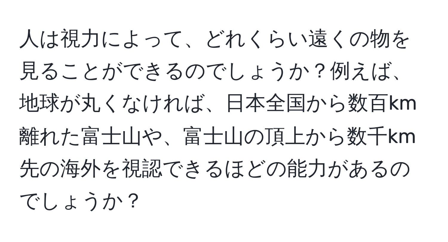 人は視力によって、どれくらい遠くの物を見ることができるのでしょうか？例えば、地球が丸くなければ、日本全国から数百km離れた富士山や、富士山の頂上から数千km先の海外を視認できるほどの能力があるのでしょうか？