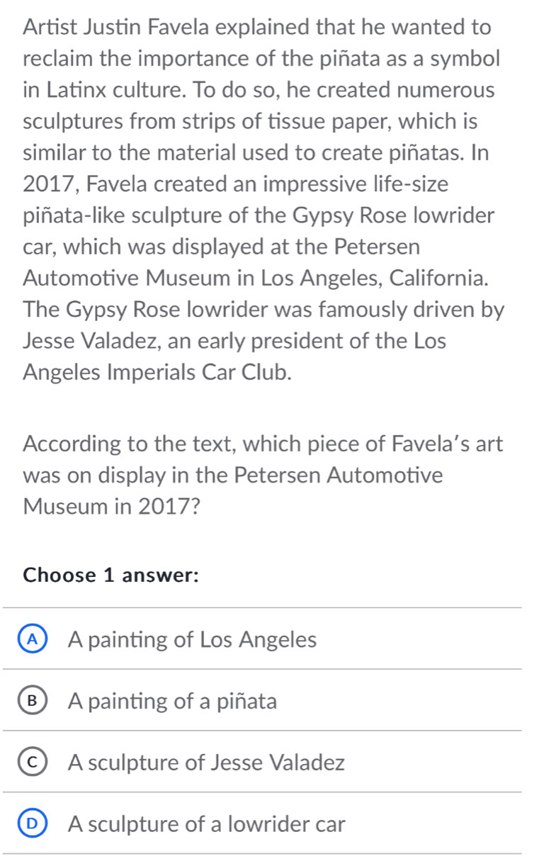 Artist Justin Favela explained that he wanted to
reclaim the importance of the piñata as a symbol
in Latinx culture. To do so, he created numerous
sculptures from strips of tissue paper, which is
similar to the material used to create piñatas. In
2017, Favela created an impressive life-size
piñata-like sculpture of the Gypsy Rose lowrider
car, which was displayed at the Petersen
Automotive Museum in Los Angeles, California.
The Gypsy Rose lowrider was famously driven by
Jesse Valadez, an early president of the Los
Angeles Imperials Car Club.
According to the text, which piece of Favela’s art
was on display in the Petersen Automotive
Museum in 2017?
Choose 1 answer:
A) A painting of Los Angeles
B A painting of a piñata
c) A sculpture of Jesse Valadez
D A sculpture of a lowrider car