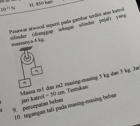 10^(-11)N H. 850 harı 
Pesawat atwood seperti pada gambar terdiri atas katroi 
silinder (dianggap sebagai silinder pejal) yang 
massanya 4 kg.
m_2
Massa m1 dan m2 masing-masing 5 kg dan 3 kg. Jar
m_1
jari katrol =50cm. Tentukan: 
a 9. percepatan beban 
10. tegangan tali pada masing-masing beban