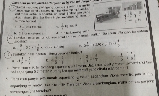 Jawablah pertanyaan-pertanyaan di bawah ini dengan bena
. Bu Esih seorang pedagang bumbu di pasar. la memiliki
timbangan di toko seperti gambar di samping. Lakukan
estimasi untuk menentukan anak timbangan yang
digunakan, jika Bu Esih ingin menimbang bumbu-
 1/2 
bumbu berikut! ons  1/2 kg
a. 3 1/4  ons merica c.  3/4 kg cabai
b. 2,8 ons ketumbar d. 1,6 kg bawang putih
2. Łakukan estimasi untuk menentukan hasil operasi berikut! Bulatkan bilangan ke satuan
terdekat!
a. - 6/7 -3,2+4 1/5 * (-6,2):(-8,09) b. 3 1/8 +(-2,9)* (0,6)-7 4/5 
3. Tentukan hasil operasi hitung pecahan berikut!
a. -1 1/2 + 3/7  b. -2 1/3 - 2/9  c. - 2/7 * 2 5/8  d. - 1/8 :(- 4/5 )
4. Paman memiliki tali tambang sepanjang 3,75 meter. Untuk membuat jemuran, ia membutuhkan
tali sepanjang 5,2 meter. Kurang berapa meter tali yang dibutuhkan paman?
5. Tiara mempunyai pita merah sepanjang  1/2  _  neter, sedangkan Viona memiliki pita kuning
sepanjang  1/3  meter. Jika pita milik Tiara dan Viona disambungkan, maka berapa panjang
sambungan pita tersebut?