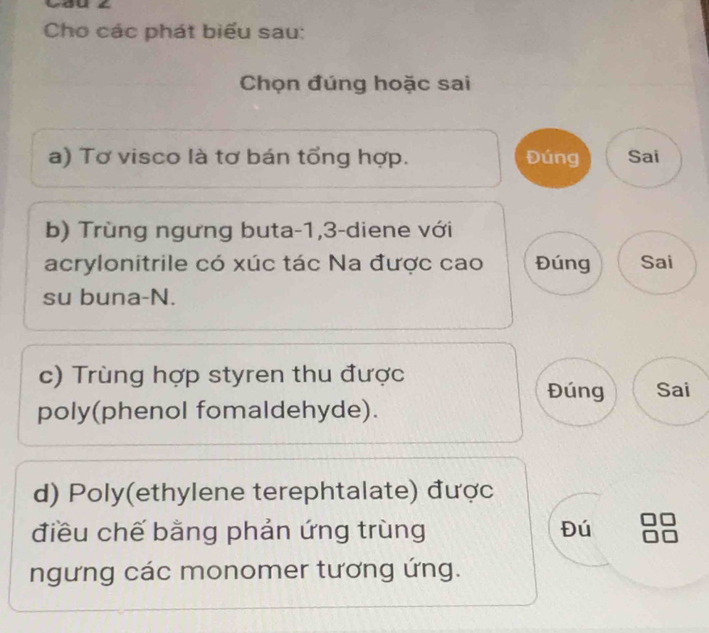 ou l 
Cho các phát biểu sau: 
Chọn đúng hoặc sai 
a) Tơ visco là tơ bán tổng hợp. Đúng Sai 
b) Trùng ngưng buta -1, 3 -diene với 
acrylonitrile có xúc tác Na được cao Đúng Sai 
su buna-N. 
c) Trùng hợp styren thu được 
Đúng Sai 
poly(phenol fomaldehyde). 
d) Poly(ethylene terephtalate) được 
điều chế bằng phản ứng trùng Đú 
ngưng các monomer tương ứng.