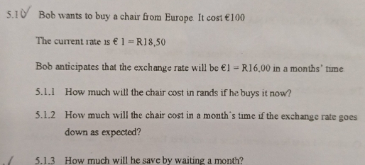 5.1 ù Bob wants to buy a chair from Europe. It cost €100
The current rate 1 _1=R18,50
Bob anticipates that the exchange rate will be epsilon 1=R16.00in a months’ tume 
5.1.1 How much will the chair cost in rands if he buys it now? 
5.1.2 How much will the chair cost in a month's time if the exchange rate goes 
down as expected? 
5.1.3 How much will he save by waiting a month?