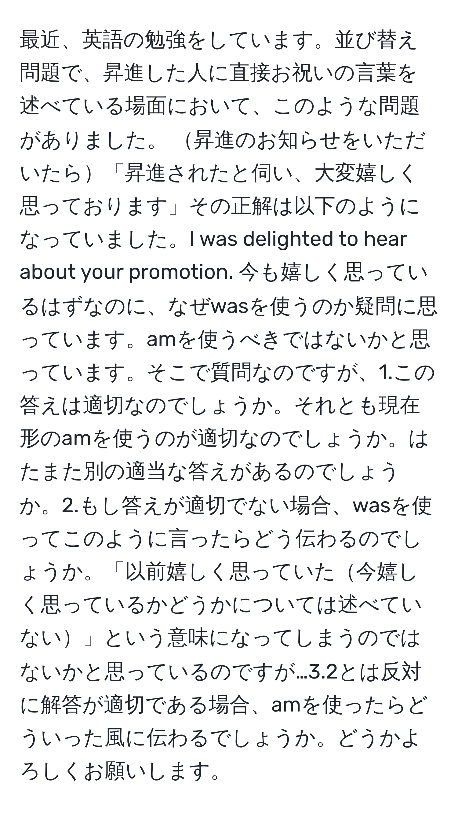 最近、英語の勉強をしています。並び替え問題で、昇進した人に直接お祝いの言葉を述べている場面において、このような問題がありました。 昇進のお知らせをいただいたら「昇進されたと伺い、大変嬉しく思っております」その正解は以下のようになっていました。I was delighted to hear about your promotion. 今も嬉しく思っているはずなのに、なぜwasを使うのか疑問に思っています。amを使うべきではないかと思っています。そこで質問なのですが、1.この答えは適切なのでしょうか。それとも現在形のamを使うのが適切なのでしょうか。はたまた別の適当な答えがあるのでしょうか。2.もし答えが適切でない場合、wasを使ってこのように言ったらどう伝わるのでしょうか。「以前嬉しく思っていた今嬉しく思っているかどうかについては述べていない」という意味になってしまうのではないかと思っているのですが…3.2とは反対に解答が適切である場合、amを使ったらどういった風に伝わるでしょうか。どうかよろしくお願いします。