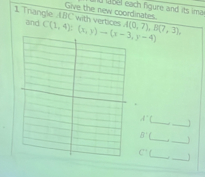 label each figure and its ima 
Give the new coordinates. 
1 Triangle ABC with vertices A(0,7), B(7,3), 
and C(1,4):(x,y)to (x-3,y-4)
_ 
_
A°
_
B^ (_ 
_ 
_
C°