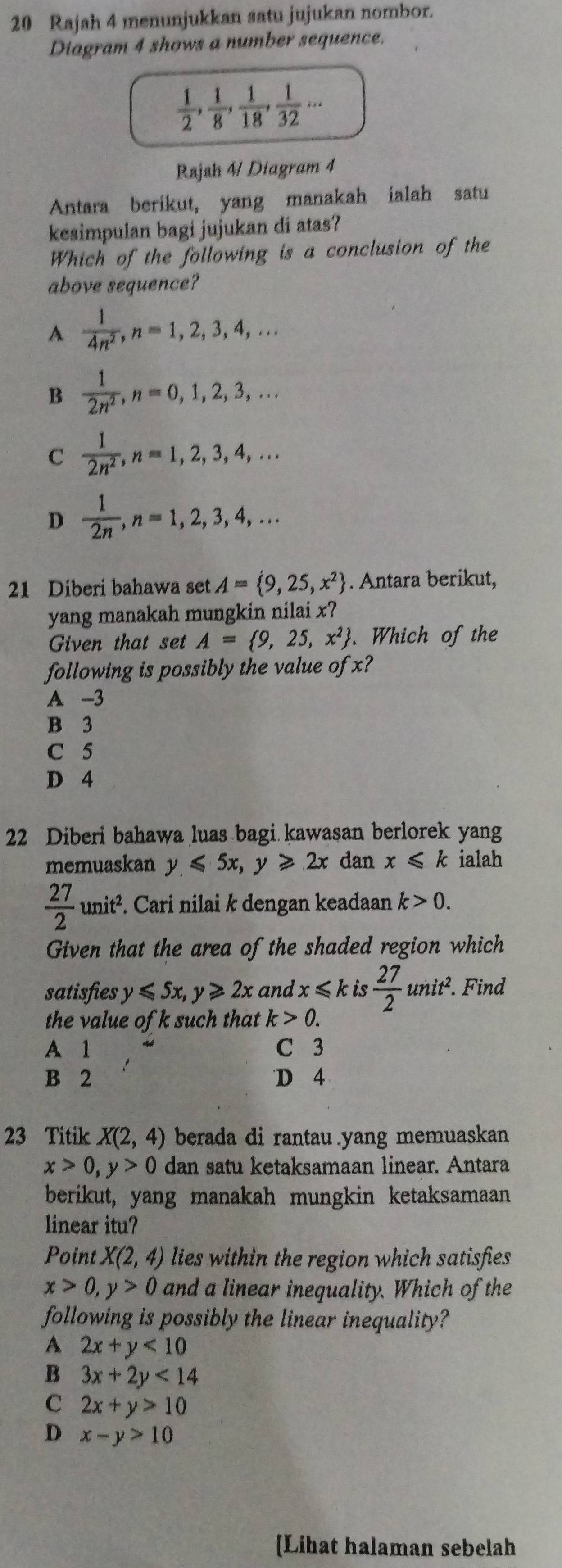 Rajah 4 menunjukkan satu jujukan nombor.
Diagram 4 shows a number sequence.
 1/2 , 1/8 , 1/18 , 1/32 ·s
Rajah 4/ Diagram 4
Antara berikut, yang manakah ialah satu
kesimpulan bagi jujukan di atas?
Which of the following is a conclusion of the
above sequence?
A  1/4n^2 ,n=1,2,3,4,...
B  1/2n^2 ,n=0,1,2,3,...
C  1/2n^2 ,n=1,2,3,4,...
D  1/2n ,n=1,2,3,4,...
21 Diberi bahawa set A= 9,25,x^2. Antara berikut,
yang manakah mungkin nilai x?
Given that set A= 9,25,x^2. Which of the
following is possibly the value of x?
A -3
B 3
C 5
D 4
22 Diberi bahawa luas bagi kawasan berlorek yang
memuaskan y≤slant 5x,y≥slant 2x dan x≤slant k ialah
 27/2 unit^2 it². Cari nilai k dengan keadaan k>0.
Given that the area of the shaded region which
satisfies y≤slant 5x,y≥slant 2x and x≤slant k is  27/2 unit^2.. Find
the value of k such that k>0.
A 1 C 3
B 2 D 4
23 Titik X(2,4) berada di rantau yang memuaskan
x>0,y>0 dan satu ketaksamaan linear. Antara
berikut, yang manakah mungkin ketaksamaan
linear itu?
Point X(2,4) lies within the region which satisfies
x>0,y>0 and a linear inequality. Which of the
following is possibly the linear inequality?
A 2x+y<10</tex>
B 3x+2y<14</tex>
C 2x+y>10
D x-y>10
[Lihat halaman sebelah