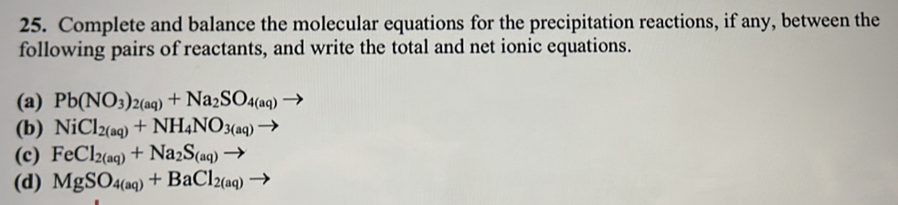 Complete and balance the molecular equations for the precipitation reactions, if any, between the
following pairs of reactants, and write the total and net ionic equations.
(a) Pb(NO_3)_2(aq)+Na_2SO_4(aq)
(b) NiCl_2(aq)+NH_4NO_3(aq)to
(c) FeCl_2(aq)+Na_2S_(aq)to
(d) MgSO_4(aq)+BaCl_2(aq)