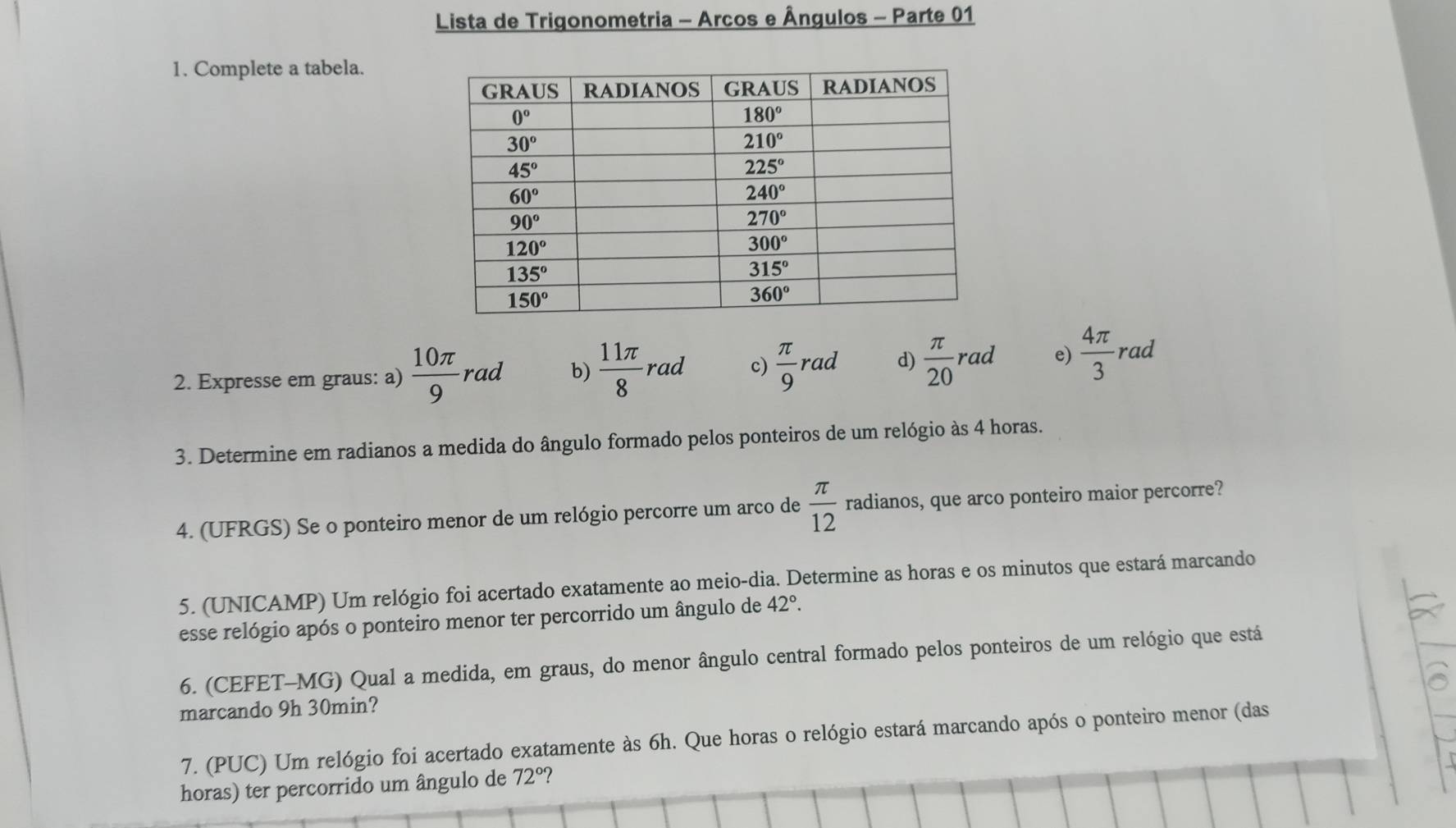 Lista de Trigonometria - Arcos e Ângulos - Parte 01
1. Complete a tabela.
2. Expresse em graus: a)  10π /9 rad b)  11π /8 rad c)  π /9 rad d)  π /20 rad e)  4π /3 rad
3. Determine em radianos a medida do ângulo formado pelos ponteiros de um relógio às 4 horas.
4. (UFRGS) Se o ponteiro menor de um relógio percorre um arco de  π /12  radianos, que arco ponteiro maior percorre?
5. (UNICAMP) Um relógio foi acertado exatamente ao meio-dia. Determine as horas e os minutos que estará marcando
esse relógio após o ponteiro menor ter percorrido um ângulo de 42°.
6. (CEFET-MG) Qual a medida, em graus, do menor ângulo central formado pelos ponteiros de um relógio que está
marcando 9h 30min?
7. (PUC) Um relógio foi acertado exatamente às 6h. Que horas o relógio estará marcando após o ponteiro menor (das
horas) ter percorrido um ângulo de 72° ?