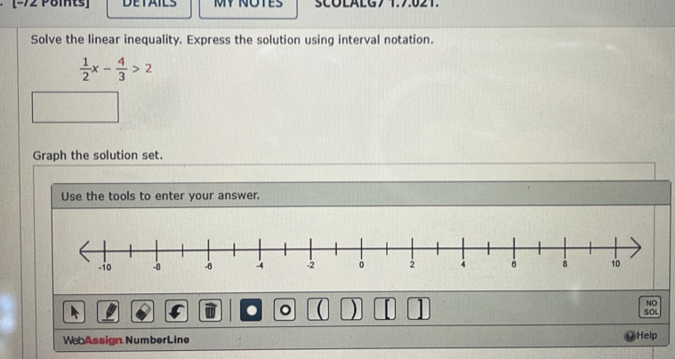 −72 Pöints] DETAILS MY NOTES SCOLALG7 1.7.021. 
Solve the linear inequality. Express the solution using interval notation.
 1/2 x- 4/3 >2
Graph the solution set. 
Use the tools to enter your answer. 
NO 
. 。 ( ) 1 SOL 
WebAssign NumberLine Help