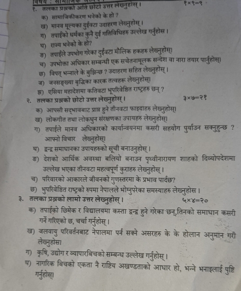 १. तलका प्रश्नको अति छोटो उत्तर लंखन्होस्। 8=
क) सामाजिकीकरण भनेको के हो ?
ख) मानब मूल्यका दुईवटा उदाहरण लेख्नुहोस् ।
ग) तपाईको धर्मका कुनै दुई गतिविधिहरु उल्लेख गर्नुहोस ।
ष) राज्य भनेको के हो?
ड़) तपाईले उपभोग गरेका दुईवटा मौलिक हकहरु लेख्नुहोस्।
च) उपभोक्ता अधिकार सम्बन्धी एक सचेतनामूलक सन्देश वा नारा तयार पार्नुहोस्।
छ) विपत् भन्नाले के बुझचिन्छ? उदाहरण सहित लेख्नुहोस्।
ज) जनसड्ख्या बृद्धिका कारक तत्वहरू लेख्नुहोस्।
झ) एकसिया महादेशमा कतिवटा भूपरिवेष्ठित राष्ट्रहरु छन् ?
२.तलका प्रश्नको छोटो उत्तर लेख्नूहोस् 3×19=
क) आपसी सद्भावबाट प्राप्त हूने तीनवटा फाइदाहरु लेख्न्होस।
ख) लोकगीत तथा लोकधन संरक्षणका उपायहरु लेख्नहोस।
ग) तपाईले मानव अधिकारको ोग पयाउन सक्नहन्छ ?
आफनो विचारॉलेख
थ) दन्द्न समाधानका उपान
ड) देशको आर्थिक अव गहको देव्योपदेशमा
उल्लेख भएका तीनव
च) परिवारको आकारले +
छ)  भूपरिवेष्ठित राष्ट हiस
३. तलका प्रश्नको लाम
क) तपाईको छिमेक
गने गरिएको छ चच
ख) जलवाय् परिवर्तनबाट
लेख्न्होस।
ग) कृषि, उद्योग र व्यापारबि
घ) नागरिक बिचको एकता नै
गर्नुहोस्।