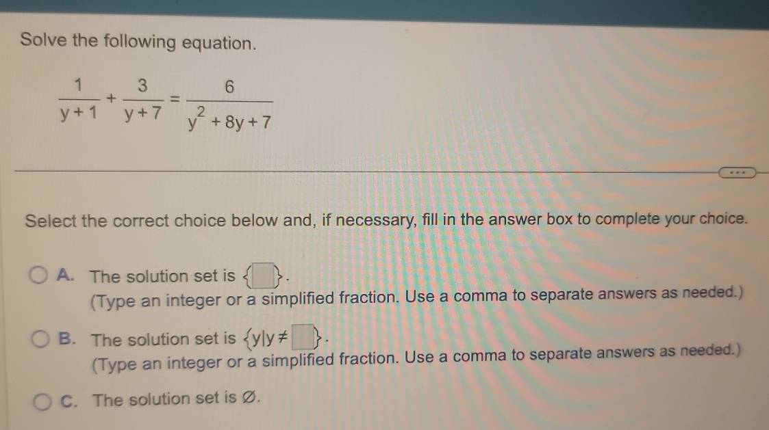 Solve the following equation.
 1/y+1 + 3/y+7 = 6/y^2+8y+7 
Select the correct choice below and, if necessary, fill in the answer box to complete your choice.
A. The solution set is  □ 
(Type an integer or a simplified fraction. Use a comma to separate answers as needed.)
B. The solution set is  y|y!= □ . 
(Type an integer or a simplified fraction. Use a comma to separate answers as needed.)
C. The solution set is Ø.