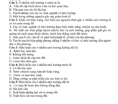 Ô nhiễm môi trường ở nước ta là:
A. Vấn đề cấp bách được toàn xã hội quan tâm.
B. Vẫn nạn của các đô thị lớn.
C. Trách nhiệm của các sở, ban, ngành về môi trường.
D. Một trong những nguyên gây suy giảm kinh tế.
Câu 2: Khảo sát thực trạng, tim hiểu các nguyên nhân gây 6 nhiễm môi trường lả
cơ sở quan trọng đề:
A. Các sở, ban, ngành về môi trường thực hiện chức năng, nhiệm vụ của mình.
B.. Để xuất các biện pháp tuyên truyền bảo vệ môi trường, góp phần giữ gìn và
quảng bá cánh quan thiên nhiên, danh lam thắng cảnh đắt nước.
C. Giải quyết các vần dề về phát triển kinh tổ, xã hội của địa phương.
D. Tuyên truyền biện pháp phòng chồng ô nhiễm và bảo vệ môi trường đến người
dân ở địa phương.
Câu 3: Biểu hiện của ô nhiễm môi trường không khí là:
A. Khỏi bui, mùi hội.
B. Không khí loàng.
C. Giám nhiệt độ của trái đất.
D. Giám tầm nhìn gần.
Câu 4: Biểu hiện của ô nhiễm môi trường nước là:
A. Có lẫn bụi mịn.
B. Nước chuyển sang màu đỏ hoặc vàng.
C. Nước có mùi hội, tanh.
D. Tăng cường sự phát triển của các loài có lợi.
Câu 5: Biểu hiện của ô nhiểm môi trường dất là:
A .. Có máu đô hoặc đen không đồng đều.
B. Dắt khô cần.
C. Xuất hiện những hạt sỏi to trong đất.
D. Xuất hiện cát mịn trong đất.