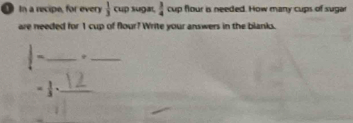 In a recipe, for every  1/3 cu p sugaı,  3/4 a up flour is needed. How many cups of sugar 
are needed for 1 cup of flour? Write your answers in the blanks.
 1/4 - _ 
_ 
_ = 1/3 .