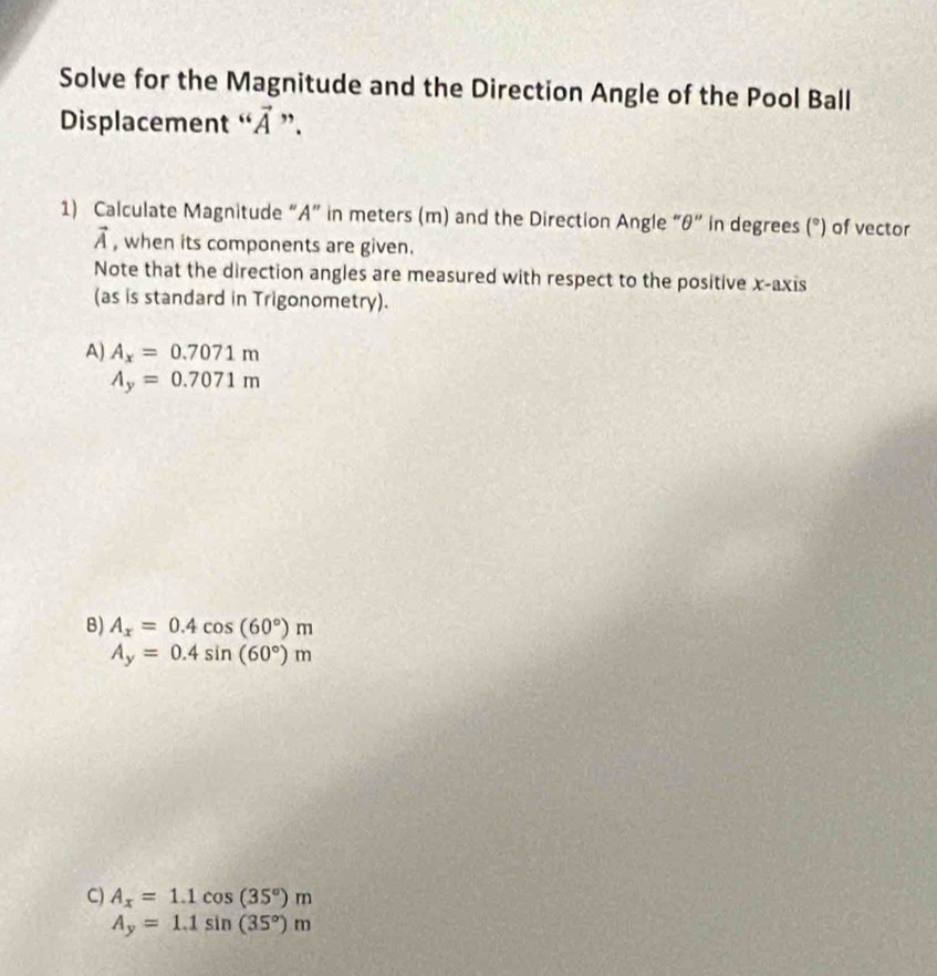 Solve for the Magnitude and the Direction Angle of the Pool Ball
Displacement “ À ”.
1) Calculate Magnitude “ A ” in meters (m) and the Direction Angle “ θ “ in degrees (^circ ) of vector
vector A , when its components are given.
Note that the direction angles are measured with respect to the positive x-axis
(as is standard in Trigonometry).
A) A_x=0.7071m
A_y=0.7071m
B) A_x=0.4cos (60°)m
A_y=0.4sin (60°)m
C) A_x=1.1cos (35°)m
A_y=1.1sin (35°)m