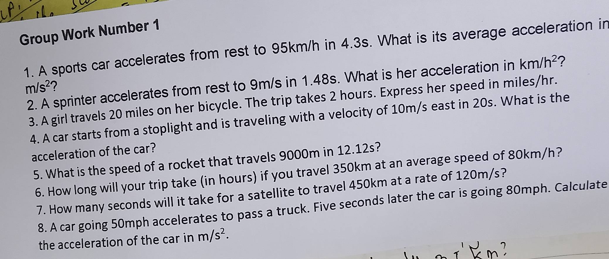 Group Work Number 1 
1. A sports car accelerates from rest to 95km/h in 4.3s. What is its average acceleration in 
2. A sprinter accelerates from rest to 9m/s in 1.48s. What is her acceleration in km/h^2 ?
m/s^2
3. A girl travels 20 miles on her bicycle. The trip takes 2 hours. Express her speed in miles/hr. 
4. A car starts from a stoplight and is traveling with a velocity of 10m/s east in 20s. What is the 
acceleration of the car? 
5. What is the speed of a rocket that travels 9000m in 12.12s? 
6. How long will your trip take (in hours) if you travel 350km at an average speed of 80km/h? 
7. How many seconds will it take for a satellite to travel 450km at a rate of 120m/s? 
8. A car going 50mph accelerates to pass a truck. Five seconds later the car is going 80mph. Calculate 
the acceleration of the car in m/s^2.