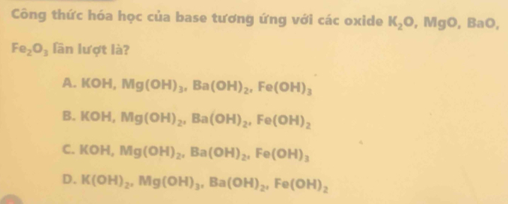 Công thức hóa học của base tương ứng với các oxide K_2O, MgO, BaO,
Fe_2O_3 lần lượt là?
A. I C OH, Mg(OH)_3, Ba(OH)_2, Fe(OH)_3
B. KOH, Mg(OH)_2, Ba(OH)_2, Fe(OH)_2
C. KOH, Mg(OH)_2, Ba(OH)_2, Fe(OH)_3
D. K(OH)_2, Mg(OH)_3, Ba(OH)_2, Fe(OH)_2