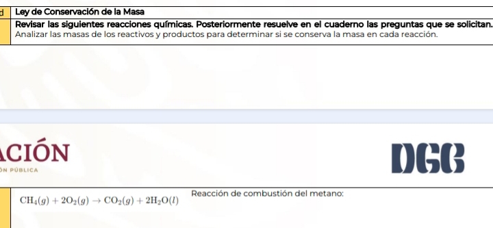 Ley de Conservación de la Masa 
Revisar las siguientes reacciones químicas. Posteriormente resuelve en el cuaderno las preguntas que se solicitan. 
Analizar las masas de los reactivos y productos para determinar si se conserva la masa en cada reacción. 
ción DGB 
On pública 
Reacción de combustión del metano:
CH_4(g)+2O_2(g)to CO_2(g)+2H_2O(l)