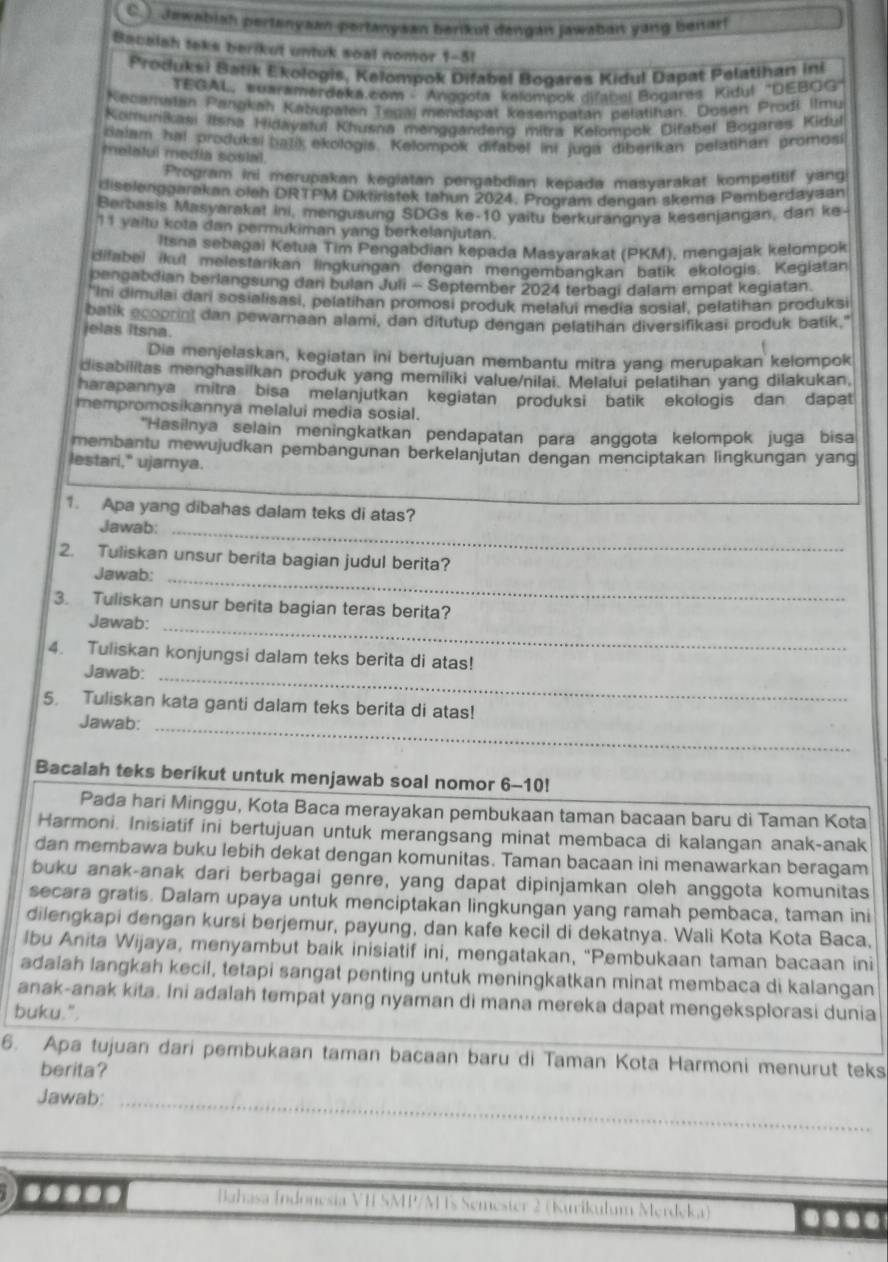 ) Jawabish pertanyaan-pertanyaan berikut dengan jawaban yang benart
Bacalah teks berikut untuk soal nomor 1-5!
Produksi Batik Ekologis, Kelompok Difabel Bogares Kidul Dapat Pelatihan ini
TEGAL,wuwramerdeka.com - Anggota kelompok difabal Bogares Kidul 'DEBGG''
Kecamstán Pangkan Kabupafen Tegaj mendapat kesempatán pelatihán. Došen Prodi Ilmu
Komunikasi #lsna Hidayatul Khusná menggandend mitra Kelompok Difabel Bogares Kidul
dalam hal produksi batik ekologis. Kelompok difabel ini juga diberikan pelatihan promosi
melatul media sosial.
Program ini merupakan kegiatan pengabdian kepada masyarakat kompetitif yang
riselenggarakan oleh DRTPM Diktiristek tahun 2024. Program dendan skema Pemberdayaan
Berbasis Masyarakat ini, mengusung SDGs ke-10 yaitu berkurananya kesenjangan, dan ke-
11 yaitu kota dan permukiman yang berkelanjutan.
Itsna sebagai Ketua Tim Pengabdian kepada Masyarakat (PKM), mengajak kelompok
difabei ikul melestarikan lingkungan dengan mengembangkan batik ekologis. Kegiatan
pengabdian berlangsung dari bulan Juii - September 2024 terbagi dalam empat kegiatan.
'Ini dimulai dari sosialisasi, pelatihan promosi produk melalui media sosial, pelatihan produksi
batik ecoorint dan pewarnaan alami, dan ditutup dengan pelatihan diversifikasi produk batik."
jelas itsna.
Dia menjelaskan, kegiatan ini bertujuan membantu mitra yang merupakan kelompok
disabilitas menghasilkan produk yang memiliki value/nilai. Melalui pelatihan yang dilakukan,
harapannya mitra bisa melanjutkan kegiatan produksi batik ekologis dan dapat
mempromosikannya melalui media sosial.
*Hasilnya selain meningkatkan pendapatan para anggota kelompok juga bisa
membantu mewujudkan pembangunan berkelanjutan dengan menciptakan lingkungan yang
lestari," ujamya.
1. Apa yang dibahas dalam teks di atas?
Jawab:_
2. Tuliskan unsur berita bagian judul berita?
Jawab:_
3. Tuliskan unsur berita bagian teras berita?
Jawab:_
4. Tuliskan konjungsi dalam teks berita di atas!
Jawab:_
5. Tuliskan kata ganti dalam teks berita di atas!
Jawab:_
Bacalah teks berikut untuk menjawab soal nomor 6-10!
Pada hari Minggu, Kota Baca merayakan pembukaan taman bacaan baru di Taman Kota
Harmoni. Inisiatif ini bertujuan untuk merangsang minat membaca di kalangan anak-anak
dan membawa buku lebih dekat dengan komunitas. Taman bacaan ini menawarkan beragam
buku anak-anak dari berbagai genre, yang dapat dipinjamkan oleh anggota komunitas
secara gratis. Dalam upaya untuk menciptakan lingkungan yang ramah pembaca, taman ini
dilengkapi dengan kursi berjemur, payung, dan kafe kecil di dekatnya. Wali Kota Kota Baca,
lbu Anita Wijaya, menyambut baik inisiatif ini, mengatakan, "Pembukaan taman bacaan ini
adalah langkah kecil, tetapi sangat penting untuk meningkatkan minat membaca di kalangan
anak-anak kita. Ini adalah tempat yang nyaman di mana mereka dapat mengeksplorasi dunia
buku.".
6. Apa tujuan dari pembukaan taman bacaan baru di Taman Kota Harmoni menurut teks
berita?
Jawab:_
Jahasa Indonesia VH SMP/M Ts Semester 2 (Kurikulum Merdeka) ....