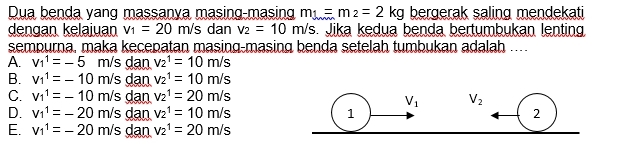 Dua benda yang massanya masing-masing m_1=m_2=2kg bergerak saling mendekati
dengan kelaiuan v_1=20m/s dan v_2=10m/s. Jika kedua benda bertumbukan lenting
sempurna, maka kecepatan masing-masing benda setelah tumbukan adalah …...
A. v_1^1=-5m/s dan v_2^1=10m/s
B. v_1^1=-10m/s dan v_2^1=10m/s
C. v_1^1=-10m/s dan v_2^1=20m/s
D. v_1^1=-20m/s dan v_2^1=10m/s
E. v_1^1=-20m/s dan v_2^1=20m/s