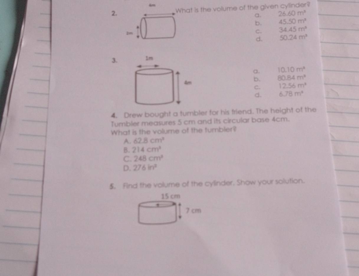 4m
2. hat is the volume of the given cylinder?
a. 26.60m^3
b. 45.50m^3
C. 34.45m^3
d. 50.24m^3
3.
a. 10.10m^3
b. 80.84m^2
C. 12.56m^2
d. 6.78m^2
4. Drew bought a tumbler for his friend. The height of the
Tumbler measures 5 cm and its circular base 4cm.
What is the volume of the tumbler?
A. 62.8cm^2
B. 214cm^3
C. 248cm^2
D. 276in^2
5. Find the volume of the cylinder. Show your solution.