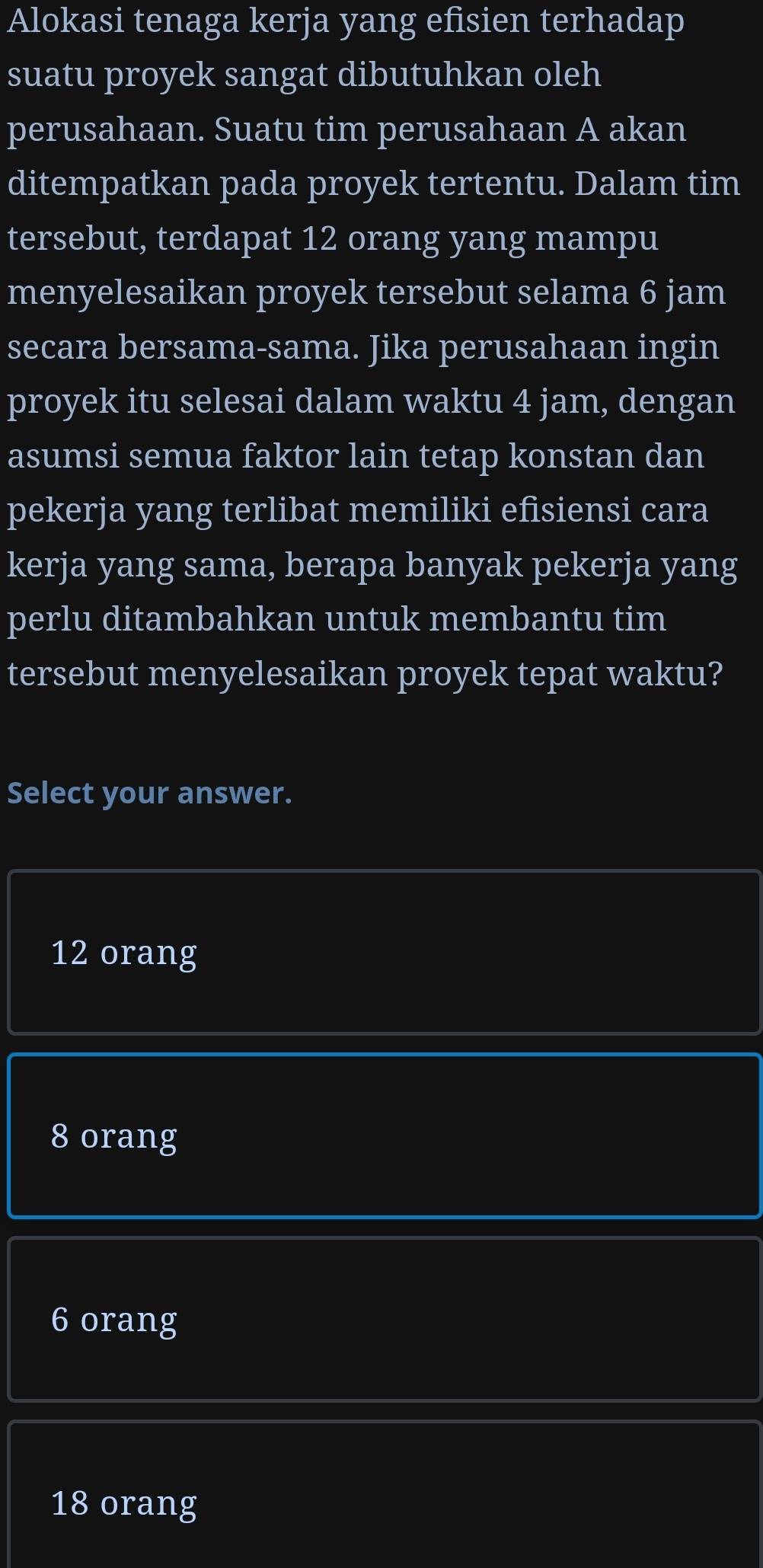 Alokasi tenaga kerja yang efisien terhadap
suatu proyek sangat dibutuhkan oleh
perusahaan. Suatu tim perusahaan A akan
ditempatkan pada proyek tertentu. Dalam tim
tersebut, terdapat 12 orang yang mampu
menyelesaikan proyek tersebut selama 6 jam
secara bersama-sama. Jika perusahaan ingin
proyek itu selesai dalam waktu 4 jam, dengan
asumsi semua faktor lain tetap konstan dan
pekerja yang terlibat memiliki efisiensi cara
kerja yang sama, berapa banyak pekerja yang
perlu ditambahkan untuk membantu tim
tersebut menyelesaikan proyek tepat waktu?
Select your answer.
12 orang
8 orang
6 orang
18 orang