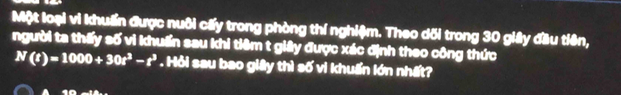 Một loại vì khuẩn được nuôi cấy trong phòng thí nghiệm. Theo dối trong 30 giây đầu tiên, 
người ta thấy số vi khuẩn sau khi tiêm t giảy được xác định theo công thức
N(t)=1000+30t^3-t^3. Hỏi sau bao giây thì số vì khuẩn lớn nhất? 
a