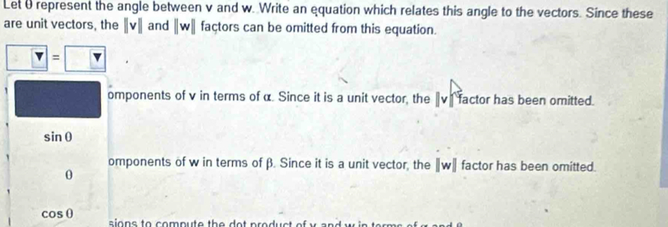 Let θ represent the angle between v and w. Write an equation which relates this angle to the vectors. Since these
are unit vectors, the ||v|| and ||w|| façtors can be omitted from this equation.
?= ?
omponents of v in terms of α. Since it is a unit vector, the 〖vị factor has been omitted.
sin θ
omponents of w in terms of β. Since it is a unit vector, the ∥w ∥ factor has been omitted.
0
cos θ
sions to compute the do t product of y and w in te m