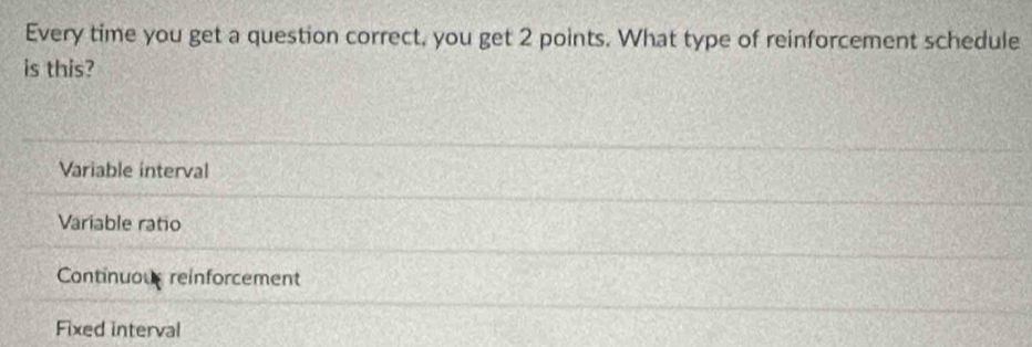 Every time you get a question correct, you get 2 points. What type of reinforcement schedule
is this?
Variable interval
Variable ratio
Continuous reinforcement
Fixed interval