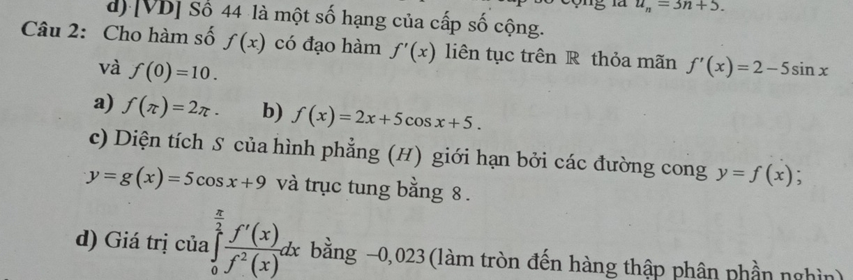 u_n=3n+5.
d) [VD] Số 44 là một số hạng của cấp số cộng.
Câu 2: Cho hàm số f(x) có đạo hàm f'(x) liên tục trên R thỏa mãn f'(x)=2-5sin x
và f(0)=10. 
a) f(π )=2π · b) f(x)=2x+5cos x+5. 
c) Diện tích S của hình phẳng (H) giới hạn bởi các đường cong y=f(x) :
y=g(x)=5cos x+9 và trục tung bằng 8.
d) Giá trị của ∈tlimits _0^((frac π)2) f'(x)/f^2(x) dx bằng −0,023 (làm tròn đến hàng thập phân phần nghìn)