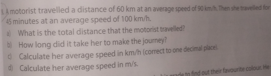 ), A motorist travelled a distance of 60 km at an average speed of 90 km/h. Then she travelled for
45 minutes at an average speed of 100 km/h. 
a) What is the total distance that the motorist travelled? 
b) How long did it take her to make the journey? 
c) Calculate her average speed in km/h (correct to one decimal place). 
d) Calculate her average speed in m/s. 
rade to find out their favourite colour. He