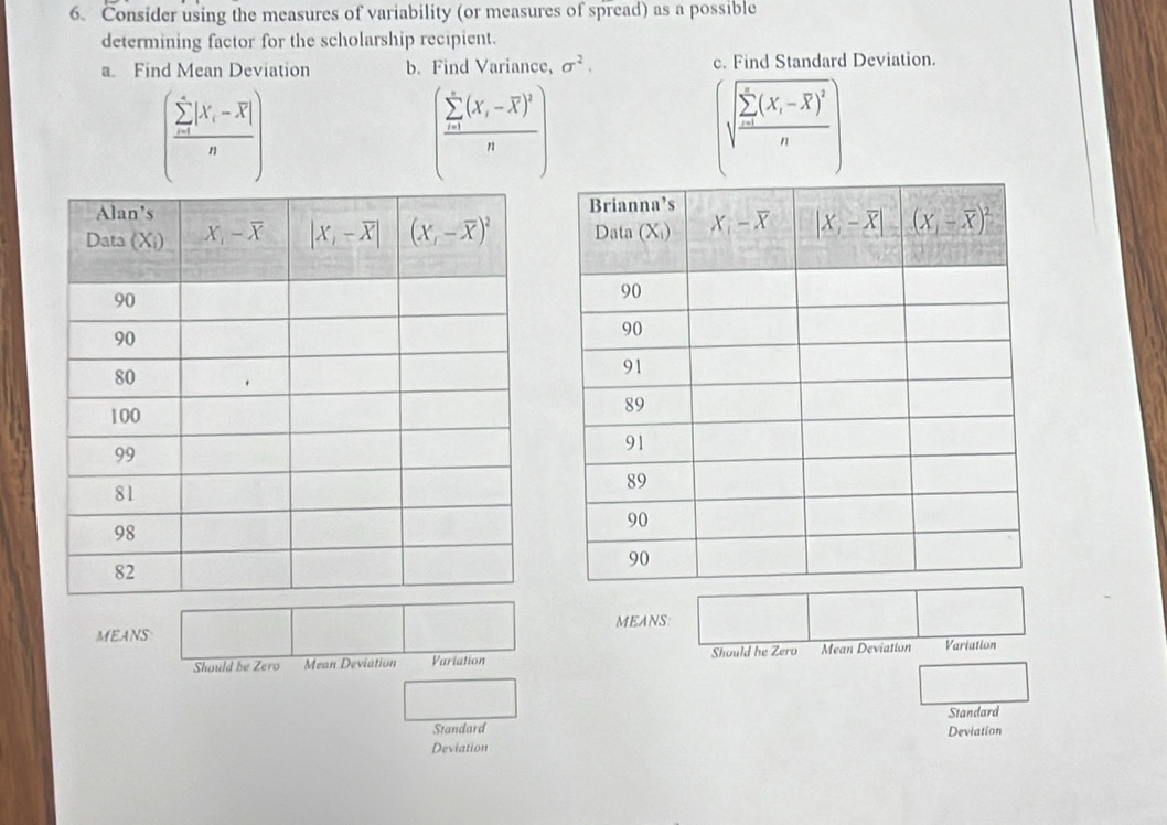 Consider using the measures of variability (or measures of spread) as a possible
determining factor for the scholarship recipient.
a. Find Mean Deviation b. Find Variance, sigma^2. c. Find Standard Deviation.
(frac (sumlimits _i=1)^(∈fty)|X_i-overline X|n)
(frac (sumlimits _i=1)^n(X_i-overline X)^2n)
(sqrt (frac sumlimits _i=1)^n(X_i-overline X)^2n
MEANS MEANS
Should be Zero Mean Deviation Variation Should he Zero Mean Deviation Variation
Standard
Standard Deviation
Deviation