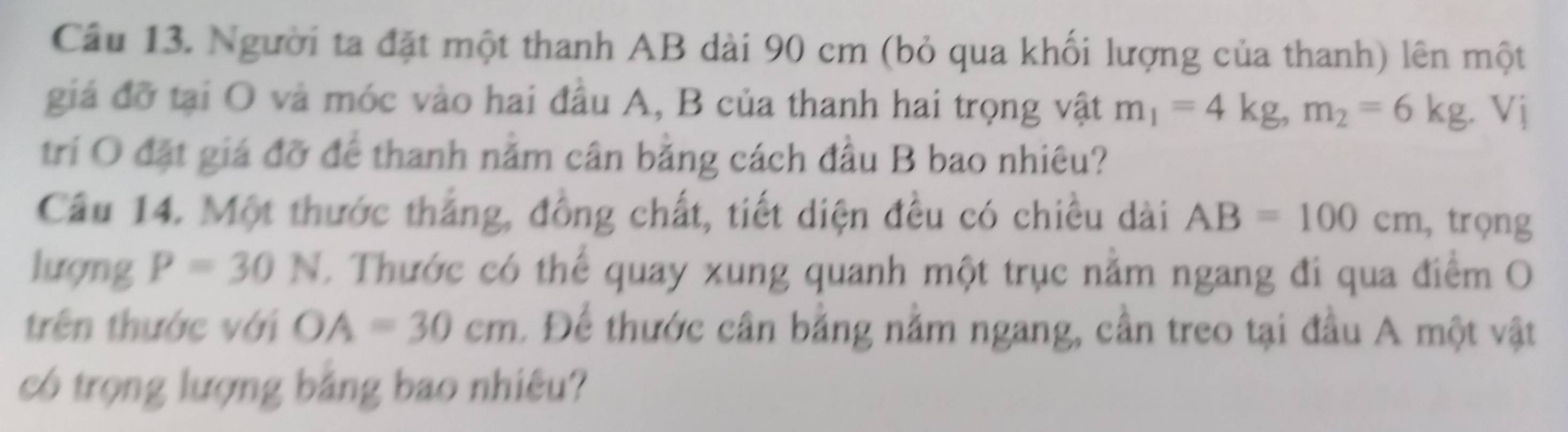 Người ta đặt một thanh AB dài 90 cm (bỏ qua khối lượng của thanh) lên một 
giá đỡ tại O và móc vào hai đầu A, B của thanh hai trọng vật m_1=4kg, m_2=6kg. Vị 
trí O đặt giá đỡ để thanh nằm cân bằng cách đầu B bao nhiêu? 
Câu 14. Một thước thắng, đồng chất, tiết diện đều có chiều dài AB=100cm , trọng 
lượng P=30N C Thước có thể quay xung quanh một trục nằm ngang đi qua điểm O 
trên thước với OA=30cm. Để thước cân bằng nằm ngang, cần treo tại đầu A một vật 
có trọng lượng bằng bao nhiêu?