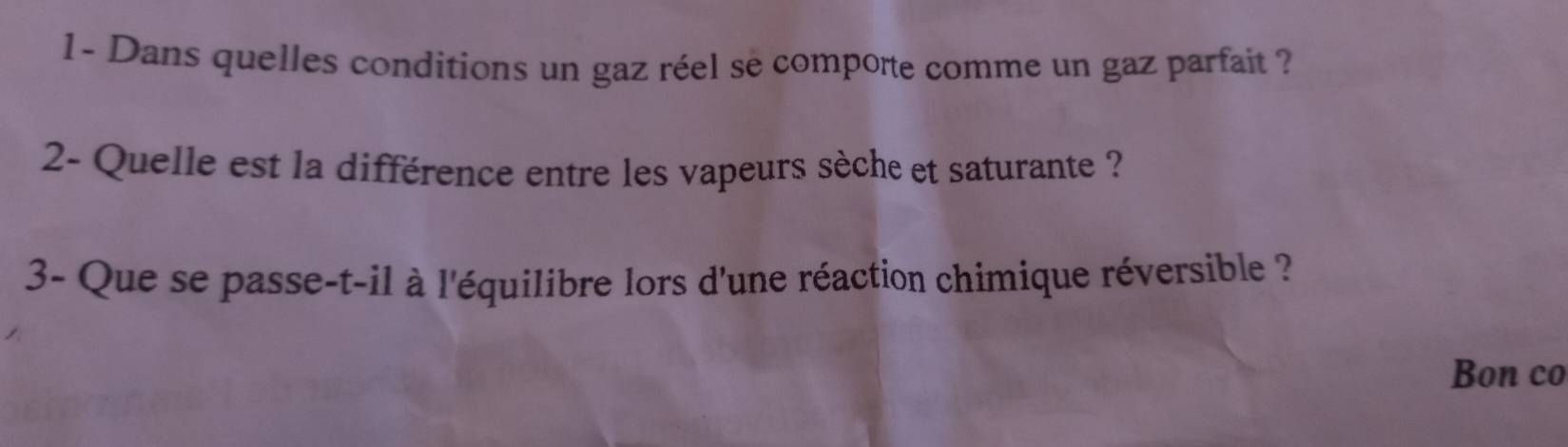 1- Dans quelles conditions un gaz réel se comporte comme un gaz parfait ? 
2- Quelle est la différence entre les vapeurs sèche et saturante ? 
3- Que se passe-t-il à l'équilibre lors d'une réaction chimique réversible ? 
Bon co