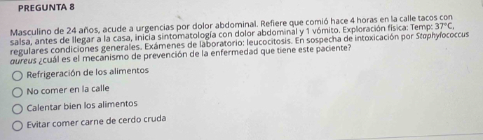 PREGUNTA 8
Masculino de 24 años, acude a urgencias por dolor abdominal. Refiere que comió hace 4 horas en la calle taco 37°C, 
salsa, antes de llegar a la casa, inicia sintomatología con dolor abdominal y 1 vómito. Exploración física: Temp:
regulares condiciones generales. Exámenes de laboratorio: leucocitosis. En sospecha de intoxicación por Staphylococcus
aureus ¿cuál es el mecanismo de prevención de la enfermedad que tiene este paciente?
Refrigeración de los alimentos
No comer en la calle
Calentar bien los alimentos
Evitar comer carne de cerdo cruda