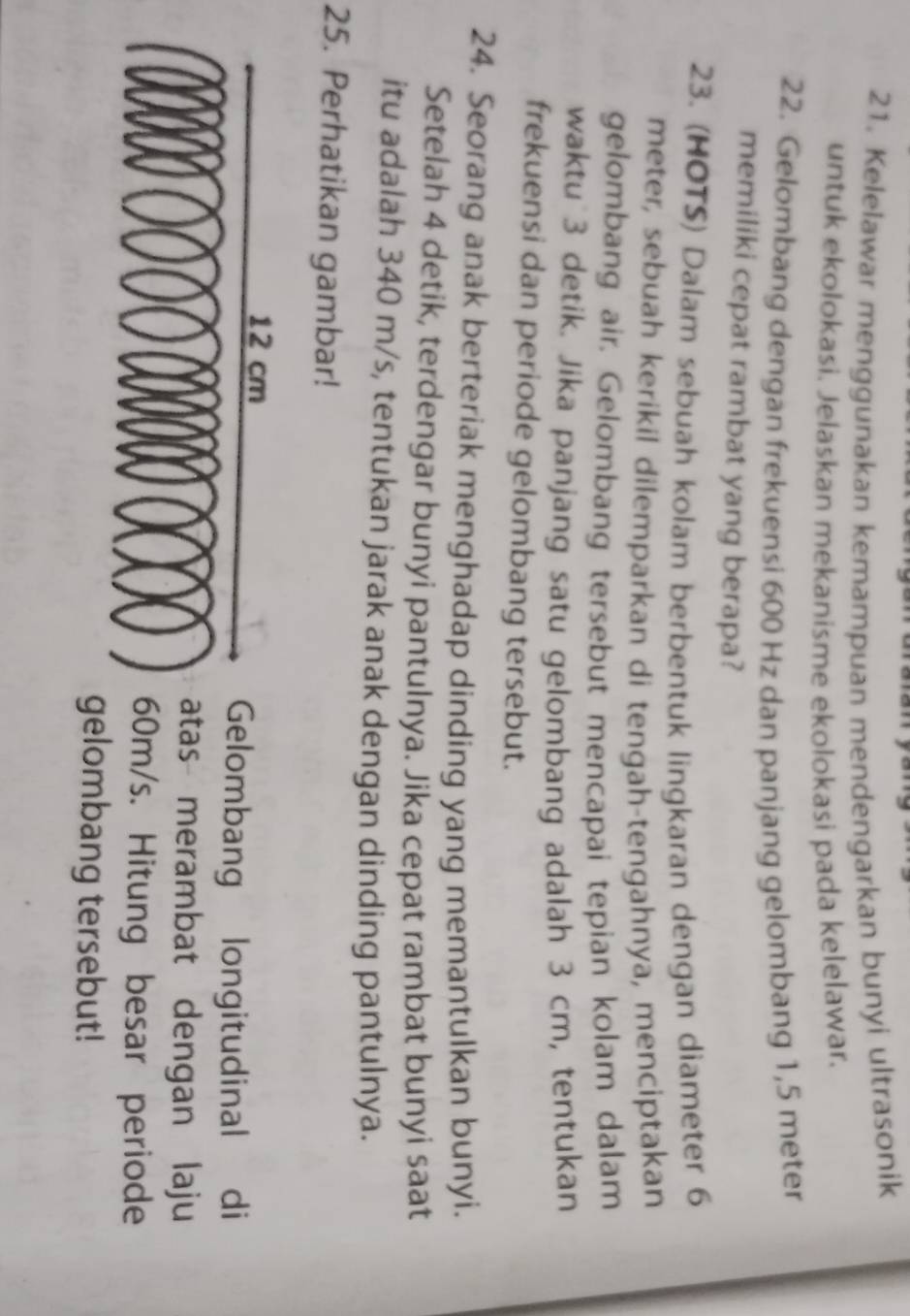 Kelelawar menggunakan kemampuan mendengarkan bunyi ultrasonik 
untuk ekolokasi. Jelaskan mekanisme ekolokasi pada kelelawar. 
22. Gelombang dengan frekuensi 600 Hz dan panjang gelombang 1,5 meter
memiliki cepat rambat yang berapa? 
23. (HOTS) Dalam sebuah kolam berbentuk lingkaran dengan diameter 6
meter, sebuah kerikil dilemparkan di tengah-tengahnya, menciptakan 
gelombang air. Gelombang tersebut mencapai tepian kolam dalam 
waktu 3 detik. Jika panjang satu gelombang adalah 3 cm, tentukan 
frekuensi dan periode gelombang tersebut. 
24. Seorang anak berteriak menghadap dinding yang memantulkan bunyi. 
Setelah 4 detik, terdengar bunyi pantulnya. Jika cepat rambat bunyi saat 
itu adalah 340 m/s, tentukan jarak anak dengan dinding pantulnya. 
25. Perhatikan gambar! 
ombang longitudinal di 
s merambat dengan laju 
/s. Hitung besar periode 
ombang tersebut!