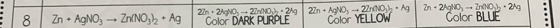 2Zn+2AgNO_3to 2Zn(NO_3)_2+2Ag 2Zn+AgNO_3to _ 2Zn(NO_3)_2+Ag Zn+2AgNO_3to Zn(NO_3)_2+2Ag
8 Zn+AgNO_3to Zn(NO_3)_2+Ag Color DARK PURPLE Color YELLOW Color BLUE