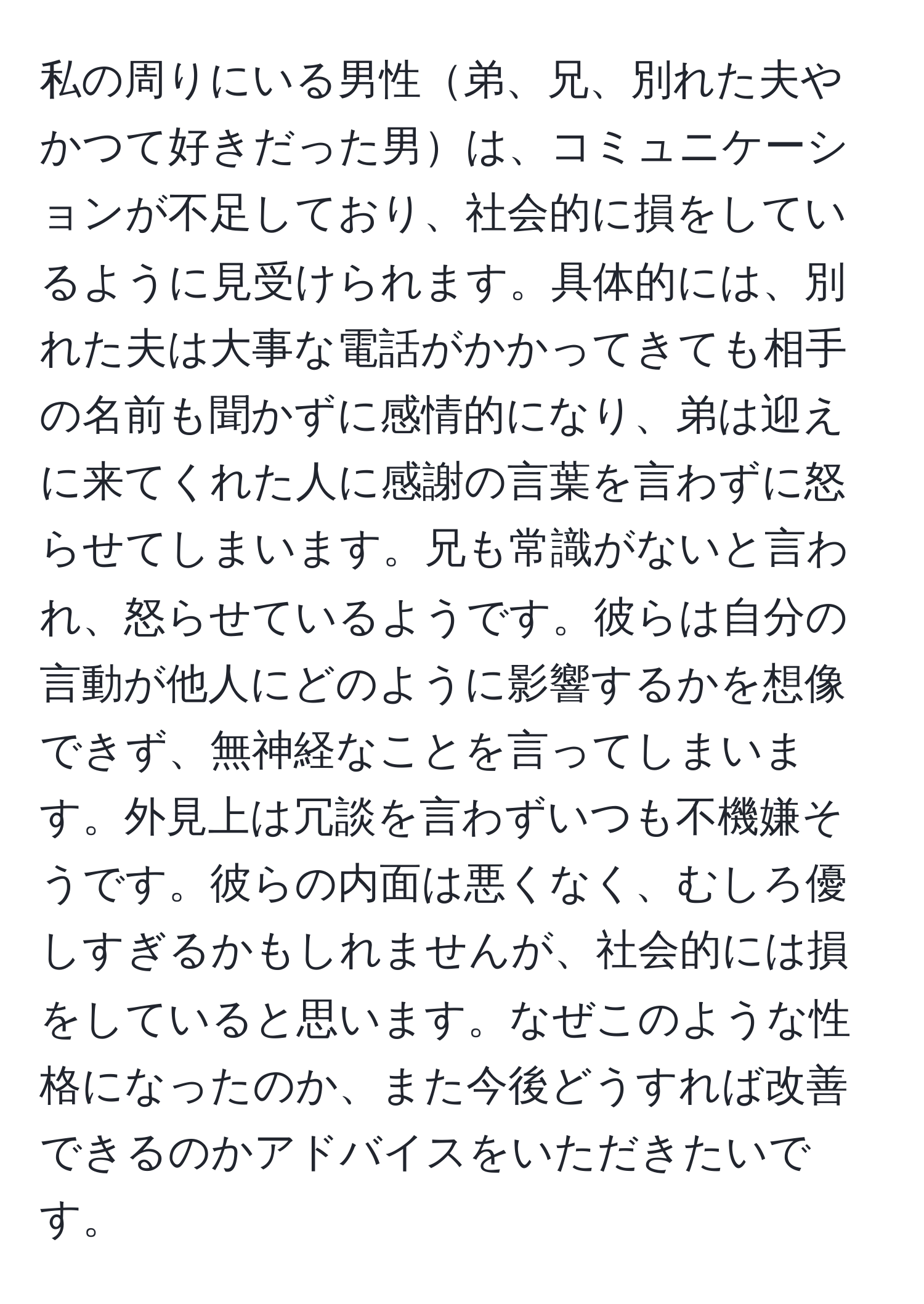 私の周りにいる男性弟、兄、別れた夫やかつて好きだった男は、コミュニケーションが不足しており、社会的に損をしているように見受けられます。具体的には、別れた夫は大事な電話がかかってきても相手の名前も聞かずに感情的になり、弟は迎えに来てくれた人に感謝の言葉を言わずに怒らせてしまいます。兄も常識がないと言われ、怒らせているようです。彼らは自分の言動が他人にどのように影響するかを想像できず、無神経なことを言ってしまいます。外見上は冗談を言わずいつも不機嫌そうです。彼らの内面は悪くなく、むしろ優しすぎるかもしれませんが、社会的には損をしていると思います。なぜこのような性格になったのか、また今後どうすれば改善できるのかアドバイスをいただきたいです。