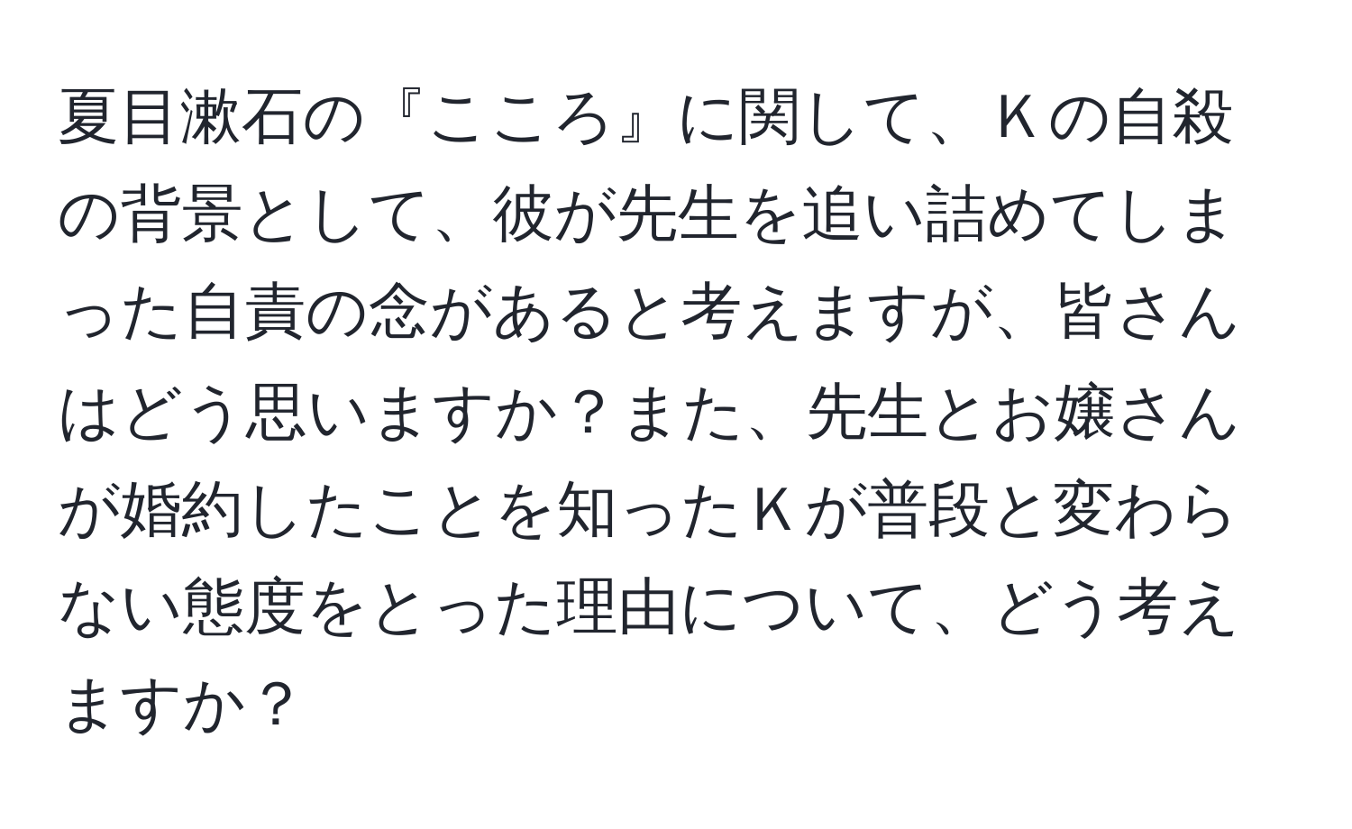 夏目漱石の『こころ』に関して、Ｋの自殺の背景として、彼が先生を追い詰めてしまった自責の念があると考えますが、皆さんはどう思いますか？また、先生とお嬢さんが婚約したことを知ったＫが普段と変わらない態度をとった理由について、どう考えますか？