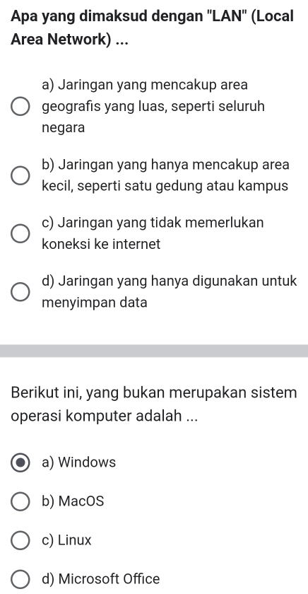 Apa yang dimaksud dengan ''LAN'' (Local
Area Network) ...
a) Jaringan yang mencakup area
geografis yang luas, seperti seluruh
negara
b) Jaringan yang hanya mencakup area
kecil, seperti satu gedung atau kampus
c) Jaringan yang tidak memerlukan
koneksi ke internet
d) Jaringan yang hanya digunakan untuk
menyimpan data
Berikut ini, yang bukan merupakan sistem
operasi komputer adalah ...
a) Windows
b) MacOS
c) Linux
d) Microsoft Office