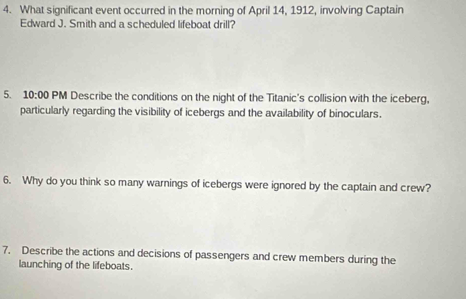 What significant event occurred in the morning of April 14, 1912, involving Captain 
Edward J. Smith and a scheduled lifeboat drill? 
5. 10:00 PM Describe the conditions on the night of the Titanic's collision with the iceberg, 
particularly regarding the visibility of icebergs and the availability of binoculars. 
6. Why do you think so many warnings of icebergs were ignored by the captain and crew? 
7. Describe the actions and decisions of passengers and crew members during the 
launching of the lifeboats.