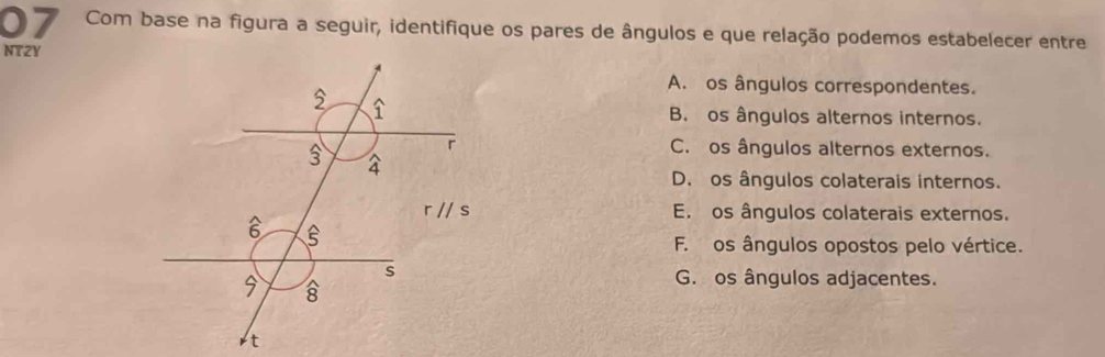 Com base na figura a seguir, identifique os pares de ângulos e que relação podemos estabelecer entre
NT2Y
A. os ângulos correspondentes.
B. os ângulos alternos internos.
C. os ângulos alternos externos.
D. os ângulos colaterais internos.
E. os ângulos colaterais externos.
F. os ângulos opostos pelo vértice.
G. os ângulos adjacentes.