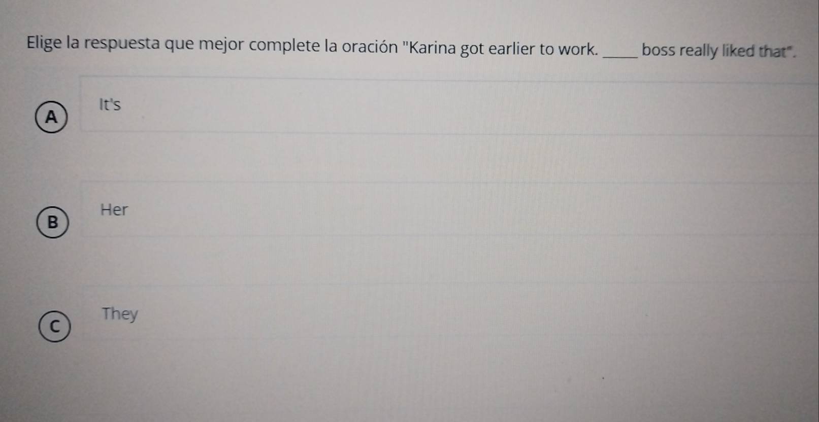 Elige la respuesta que mejor complete la oración "Karina got earlier to work._ boss really liked that".
It's
A
Her
B
C
They