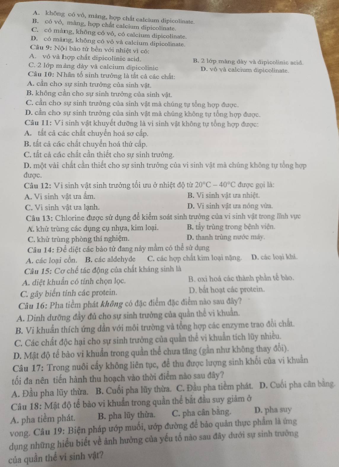 A. không có vỏ, màng, hợp chất calcium dipicolinate.
B. có vỏ, màng, hợp chất calcium dipicolinate.
C. có màng, không có vỏ, có calcium dipicolinate.
D. có màng, không có vỏ và calcium dipicolinate.
Câu 9: Nội bào tử bền với nhiệt vì có:
A. vỏ và hợp chất dipicolinic acid. B. 2 lớp màng dày và dipicolinic acid.
C. 2 lớp màng dày và calcium dipicolinic D. vỏ và calcium dipicolinate.
Câu 10: Nhân tố sinh trưởng là tất cả các chất:
A. cần cho sự sinh trưởng của sinh vật.
B. không cần cho sự sinh trưởng của sinh vật.
C. cần cho sự sinh trưởng của sinh vật mà chúng tự tổng hợp được.
D. cần cho sự sinh trưởng của sinh vật mà chúng không tự tổng hợp được.
Câu 11: Vi sinh vật khuyết dưỡng là vi sinh vật không tự tổng hợp được:
A. tất cả Các chất chuyển hoá sơ cấp.
B. tất cả các chất chuyển hoá thứ cấp.
C. tất cả các chất cần thiết cho sự sinh trưởng.
D. một vài chất cần thiết cho sự sinh trưởng của vi sinh vật mà chúng không tự tổng hợp
được.
Câu 12: Vi sinh vật sinh trưởng tối ưu ở nhiệt độ từ 20°C-40°C được gọi là:
A. Vi sinh vật ưa ấm. B. Vi sinh vật ưa nhiệt.
C. Vi sinh vật ưa lạnh. D. Vi sinh vật ưa nóng vừa.
Câu 13: Chlorine được sử dụng để kiểm soát sinh trưởng của vi sinh vật trong lĩnh vực
A. khử trùng các dụng cụ nhựa, kim loại. B. tầy trùng trong bệnh viện.
C. khử trùng phòng thí nghiệm. D. thanh trùng nước máy.
Câu 14: Để diệt các bào tử đang nảy mầm có thể sử dụng
A. các loại cồn. B. các aldehyde C. các hợp chất kim loại nặng. D. các loại khí.
Câu 15: Cơ chế tác động của chất kháng sinh là
A. diệt khuẩn có tính chọn lọc. B. oxi hoá các thành phần tế bào.
C. gây biến tính các protein. D. bất hoạt các protein.
Câu 16: Pha tiềm phát không có đặc điểm đặc điểm nào sau đây?
A. Dinh dưỡng đầy đủ cho sự sinh trưởng của quần thể vi khuẩn.
B. Vi khuẩn thích ứng dần với môi trường và tổng hợp các enzyme trao đổi chất.
C. Các chất độc hại cho sự sinh trưởng của quần thể vi khuẩn tích lũy nhiều.
D. Mật độ tế bào vi khuẩn trong quần thể chưa tăng (gần như không thay đổi).
Câu 17: Trong nuôi cấy không liên tục, để thu được lượng sinh khối của vi khuẩn
tối đa nên tiến hành thu hoạch vào thời điểm nào sau đây?
A. Đầu pha lũy thừa. B. Cuối pha lũy thừa. C. Đầu pha tiềm phát. D. Cuối pha cân bằng.
Câu 18: Mật độ tế bào vi khuẩn trong quần thể bắt đầu suy giảm ở
A. pha tiềm phát. B. pha lũy thừa. C. pha cân bằng. D. pha suy
vong. Câu 19: Biện pháp ướp muối, ướp đường để bảo quản thực phẩm là ứng
dụng những hiểu biết về ảnh hưởng của yếu tố nào sau đây dưới sự sinh trưởng
của quần thể vi sinh vật?