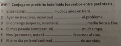 ##□ Conjuga en pretérito indefinido los verbos entre paréntesis. 
1 Ellos (vívir)_ muchos años en Perú. 
2 Ayer no (resolver, vosotros) _el problema. 
3 El domingo (esperar, nosotros) _media hora a Eva. 
4 El mes pasado (comprar, tú) _mucha ropa. 
5 Nos (prometer, usted) _llevarnos al cine. 
6 El otro día yo (confundirse) _de autobús.