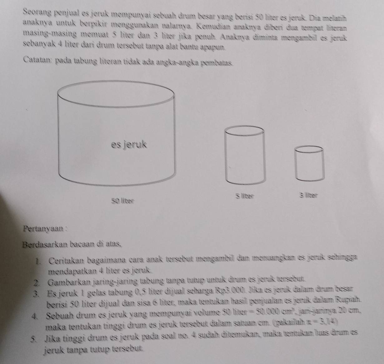 Seorang penjual es jeruk mempunyai sebuah drum besar yang berisi 50 liter es jeruk. Dia melatih 
anaknya untuk berpikir menggunakan nalarnya. Kemudian anaknya díberi dua tempat literam 
masing-masing memuat 5 liter dan 3 líter jika penuh. Anaknya diminta mengambil es jeruk 
sebanyak 4 liter dari drum tersebut tanpa alat bantu apapun. 
Catatan: pada tabung literan tidak ada angka-angka pembatas.
5 liter 3 líter
Pertanyaan : 
Berdasarkan bacaan di atas, 
1. Ceritakan bagaimana cara anak tersebut mengambil dan menuangkan es jeruk sehingga 
mendapatkan 4 liter es jeruk. 
2. Gambarkan jaring-jaring tabung tanpa tutup untuk drum es jeruk tersebut. 
3. Es jeruk 1 gelas tabung 0,5 líter dijual seharga Rp3.000. Jika es jeruk dalam drum besar 
berisi 50 líter dijual dan sisa 6 liter, maka tentukan hasil penjualan es jeruk dalam Rupiah. 
4. Sebuah drum es jeruk yang mempunyai volume 50 liter =50.000cm^3 jarí-jarínya 20 cm. 
maka tentukan tinggi drum es jeruk tersebut dalam satuan cm. (pakailah x=3,14)
5. Jika tinggi drum es jeruk pada soal no. 4 sudah ditemukan, maka tentukan luas drum es 
jeruk tanpa tutup tersebut.