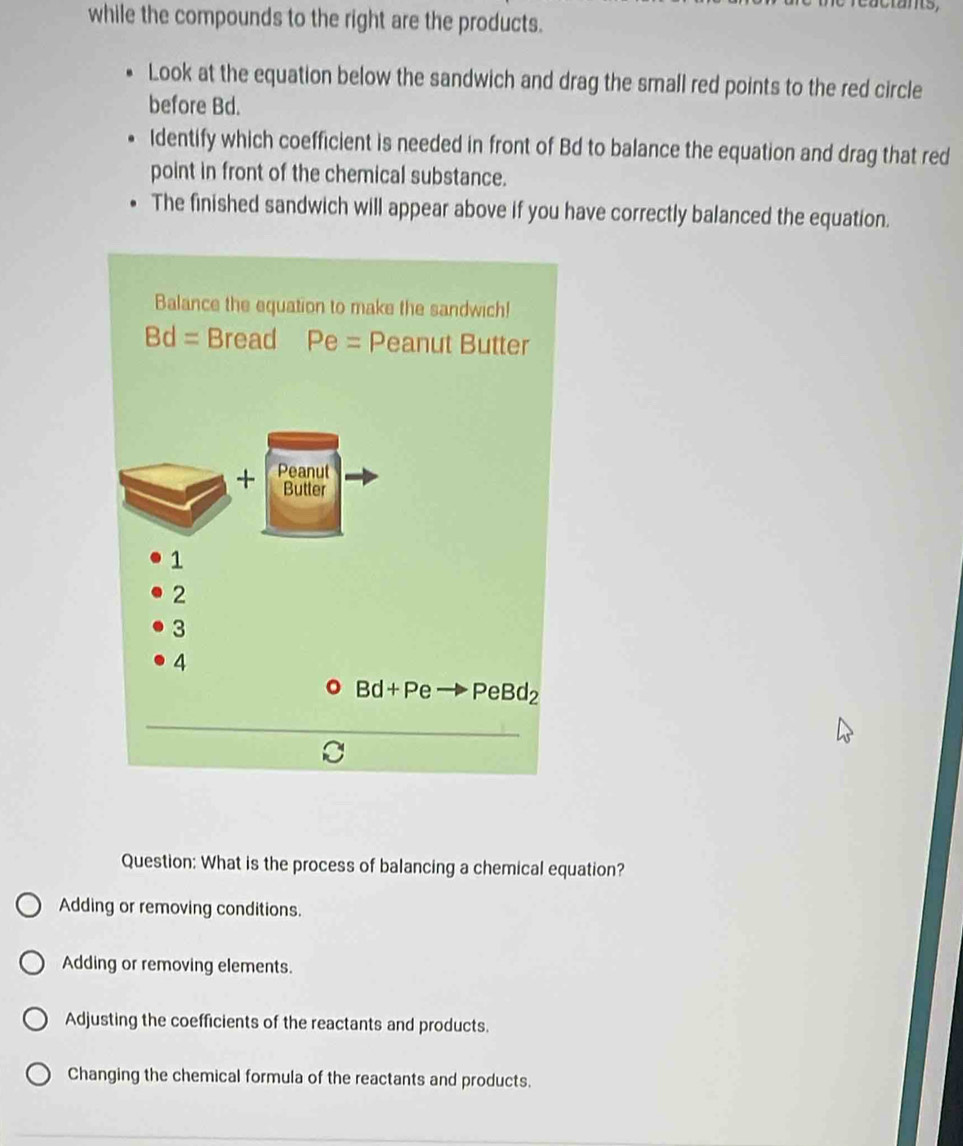 while the compounds to the right are the products.
Look at the equation below the sandwich and drag the small red points to the red circle
before Bd.
Identify which coefficient is needed in front of Bd to balance the equation and drag that red
point in front of the chemical substance.
The finished sandwich will appear above if you have correctly balanced the equation.
Question: What is the process of balancing a chemical equation?
Adding or removing conditions.
Adding or removing elements.
Adjusting the coefficients of the reactants and products.
Changing the chemical formula of the reactants and products.