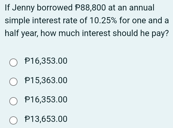 If Jenny borrowed P88,800 at an annual
simple interest rate of 10.25% for one and a
half year, how much interest should he pay?
P16,353.00
P15,363.00
P16,353.00
P13,653.00