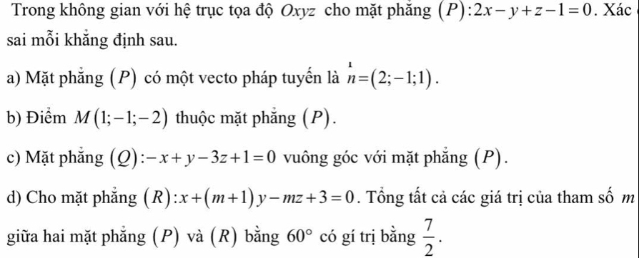 Trong không gian với hệ trục tọa độ Oxyz cho mặt phăng (P):2x-y+z-1=0. Xác 
sai mỗi khẳng định sau. 
a) Mặt phẳng (P) có một vecto pháp tuyển là n=(2;-1;1). 
b) Điểm M(1;-1;-2) thuộc mặt phẳng (P). 
c) Mặt phẳng (Q): :-x+y-3z+1=0 vuông góc với mặt phẳng (P). 
d) Cho mặt phẳng (R) :x+(m+1)y-mz+3=0. Tổng tất cả các giá trị của tham số m 
giữa hai mặt phẳng (P) và (R) bằng 60° có gí trị bằng  7/2 .