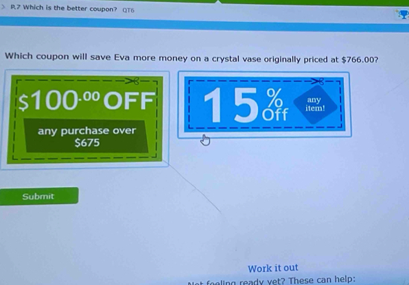 P7 Which is the better coupon? QT6 
Which coupon will save Eva more money on a crystal vase originally priced at $766.00? 
8 
a 
I 100·º OFF 15 item! any 
any purchase over
$675
Submit 
Work it out 
ling ready vet? These can help: